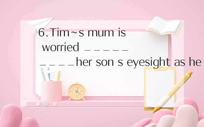 6.Tim~s mum is worried _________her son s eyesight as he pla