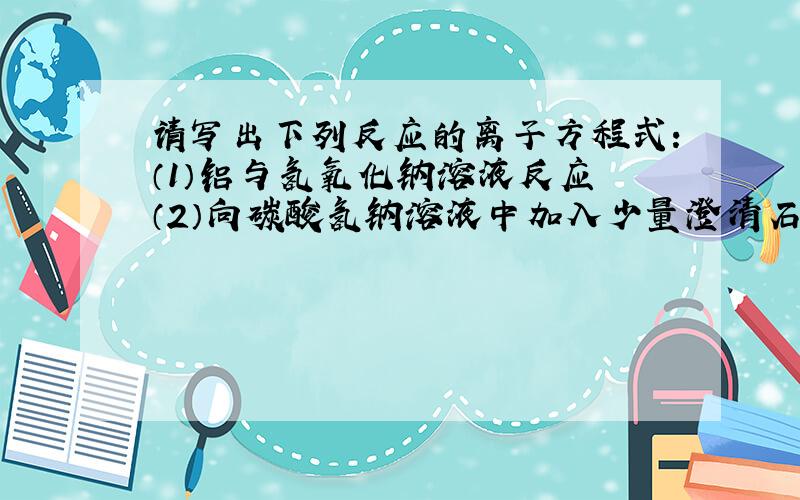 请写出下列反应的离子方程式：（1）铝与氢氧化钠溶液反应 （2）向碳酸氢钠溶液中加入少量澄清石灰水