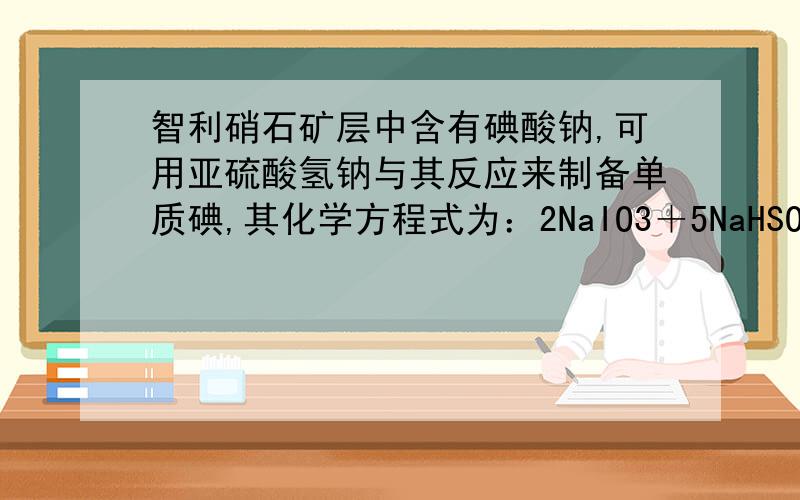 智利硝石矿层中含有碘酸钠,可用亚硫酸氢钠与其反应来制备单质碘,其化学方程式为：2NaIO3＋5NaHSO3＝3NaHSO