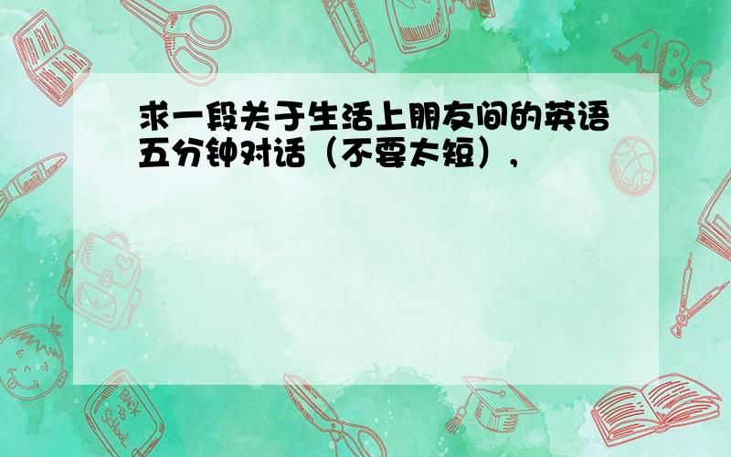 求一段关于生活上朋友间的英语五分钟对话（不要太短）,