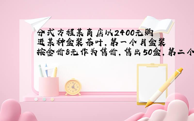 分式方程某商店以2400元购进某种盒装茶叶,第一个月盒装按金价8元作为售价,售出50盒,第二个月每盒以低于进价5元作为售