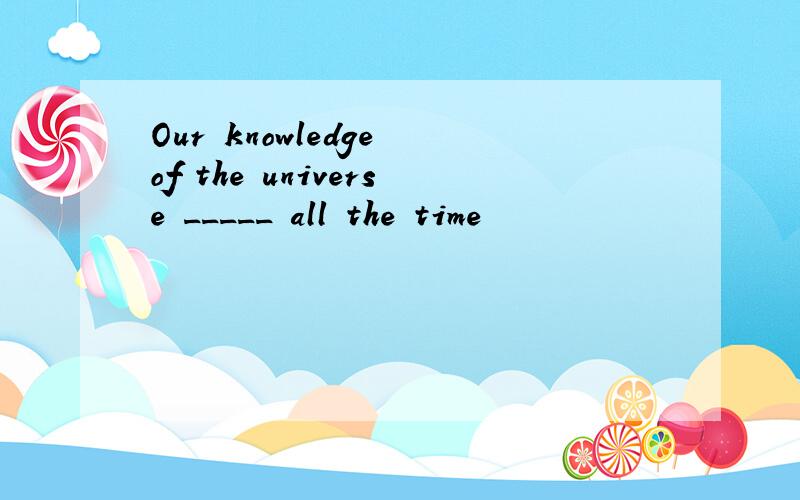 Our knowledge of the universe _____ all the time