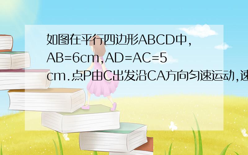 如图在平行四边形ABCD中,AB=6cm,AD=AC=5cm.点P由C出发沿CA方向匀速运动,速度为1cm/s；同时,线