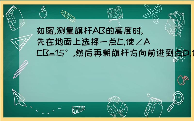 如图,测量旗杆AB的高度时,先在地面上选择一点C,使∠ACB=15°,然后再朝旗杆方向前进到点D,使∠ABD=30°,量