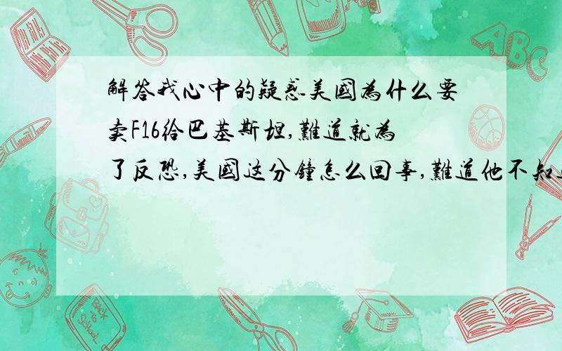 解答我心中的疑惑美国为什么要卖F16给巴基斯坦,难道就为了反恐,美国这分钟怎么回事,难道他不知道中国同巴基斯坦的关系?他