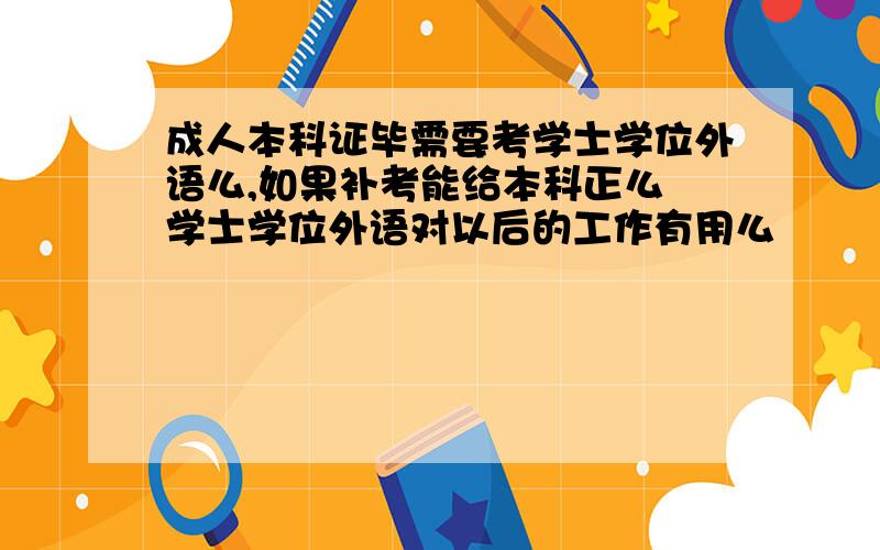 成人本科证毕需要考学士学位外语么,如果补考能给本科正么 学士学位外语对以后的工作有用么