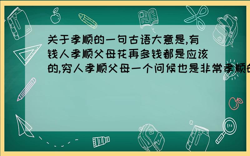 关于孝顺的一句古语大意是,有钱人孝顺父母花再多钱都是应该的,穷人孝顺父母一个问候也是非常孝顺的.请大家不要为了2分粘贴上