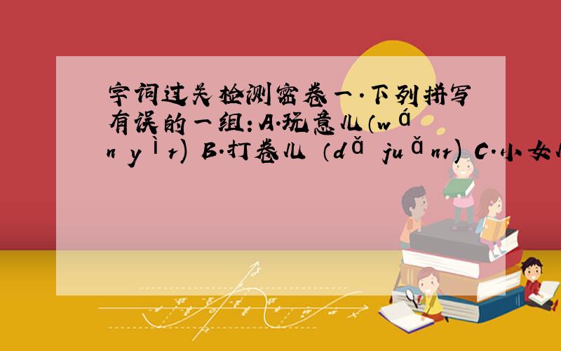 字词过关检测密卷一.下列拼写有误的一组：A.玩意儿（wán yìr) B.打卷儿 （dǎ juǎnr) C.小女儿 （x