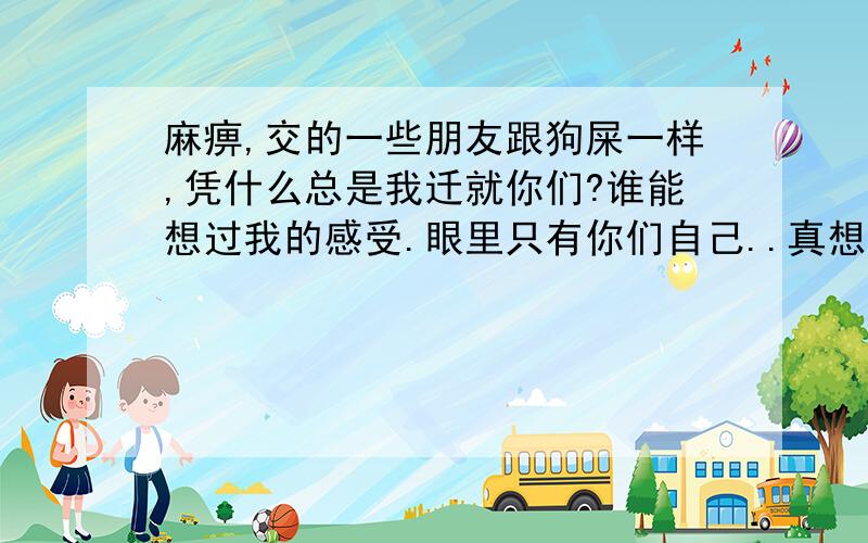 麻痹,交的一些朋友跟狗屎一样,凭什么总是我迁就你们?谁能想过我的感受.眼里只有你们自己..真想给你们几个大嘴巴子.有事求