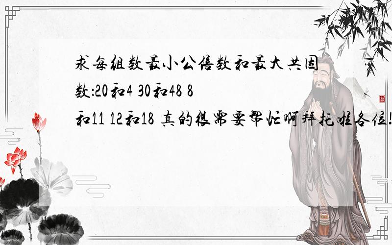 求每组数最小公倍数和最大共因数：20和4 30和48 8和11 12和18 真的很需要帮忙啊拜托啦各位!～