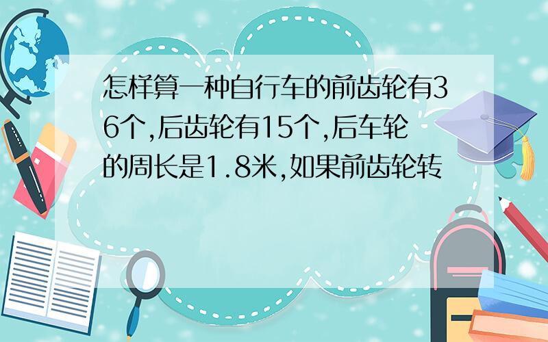 怎样算一种自行车的前齿轮有36个,后齿轮有15个,后车轮的周长是1.8米,如果前齿轮转