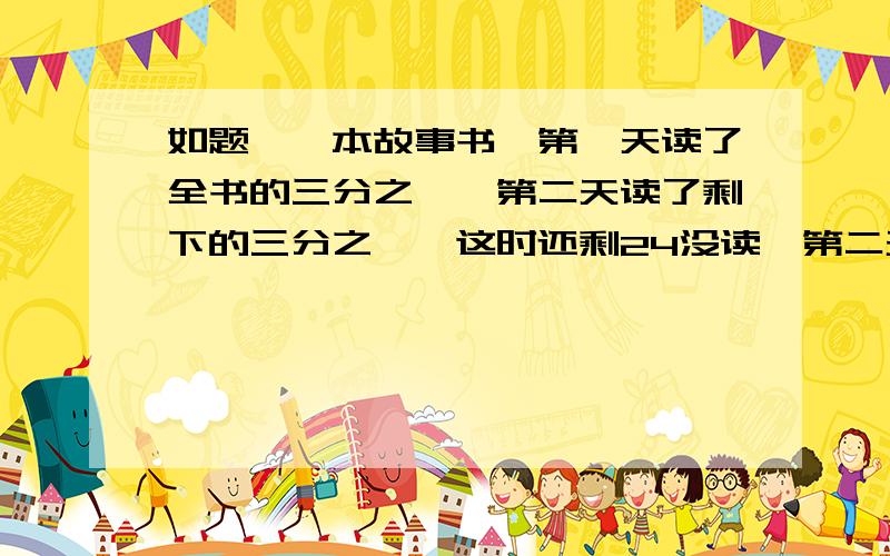 如题,一本故事书,第一天读了全书的三分之一,第二天读了剩下的三分之一,这时还剩24没读,第二天读了多少页?