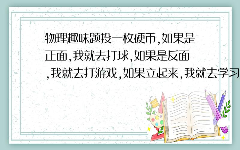 物理趣味题投一枚硬币,如果是正面,我就去打球,如果是反面,我就去打游戏,如果立起来,我就去学习.不知道大家第一次看到这个