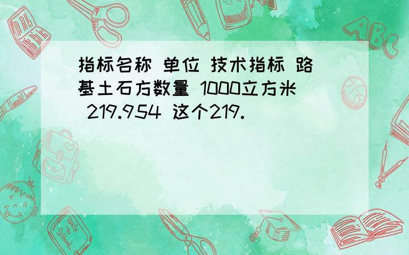 指标名称 单位 技术指标 路基土石方数量 1000立方米 219.954 这个219.