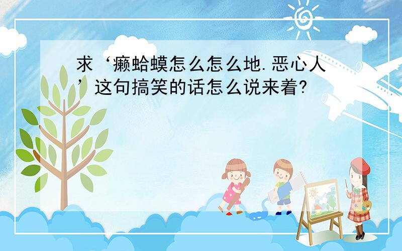 求‘癞蛤蟆怎么怎么地.恶心人’这句搞笑的话怎么说来着?