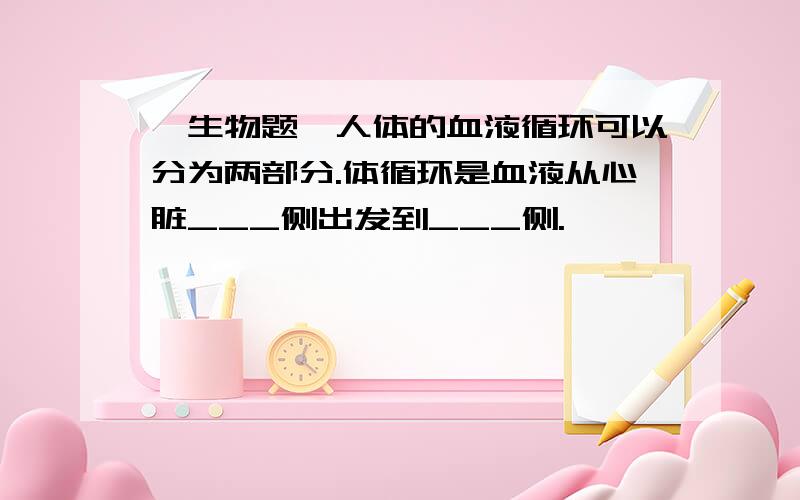 【生物题】人体的血液循环可以分为两部分.体循环是血液从心脏___侧出发到___侧.