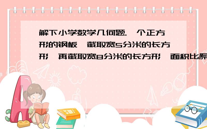 解下小学数学几何题.一个正方形的钢板,截取宽5分米的长方形,再截取宽8分米的长方形,面积比原来正方形减少18平方米,原来