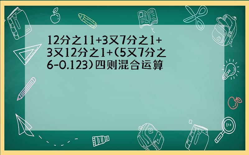 12分之11+3又7分之1+3又12分之1+(5又7分之6-0.123)四则混合运算