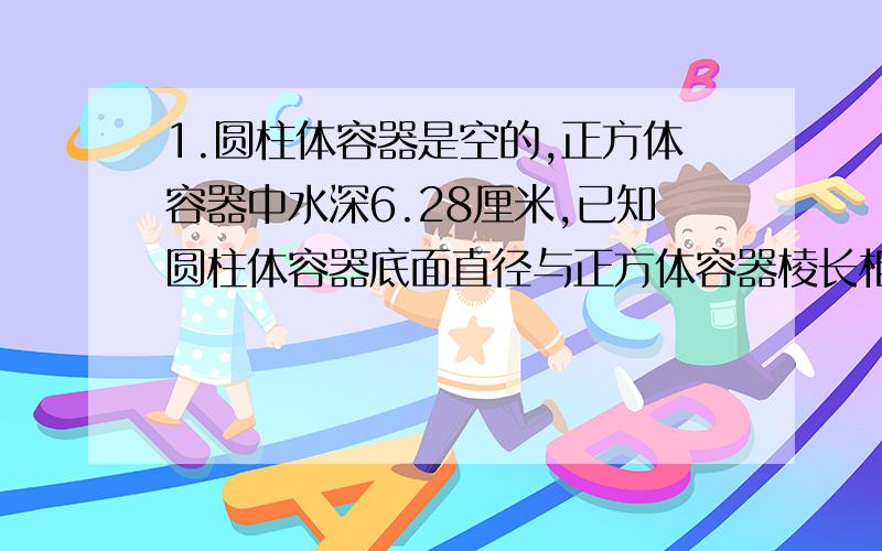 1.圆柱体容器是空的,正方体容器中水深6.28厘米,已知圆柱体容器底面直径与正方体容器棱长相等,要将正方体容器中的水全部