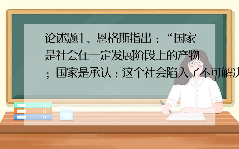 论述题1、恩格斯指出：“国家是社会在一定发展阶段上的产物；国家是承认：这个社会陷入了不可解决的自我矛盾,分裂为不可调和的