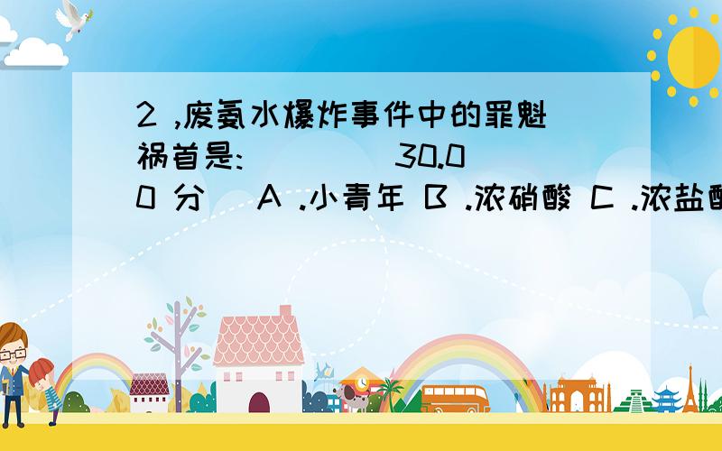 2 ,废氨水爆炸事件中的罪魁祸首是:( ) ( 30.00 分) A .小青年 B .浓硝酸 C .浓盐酸 D、潮湿