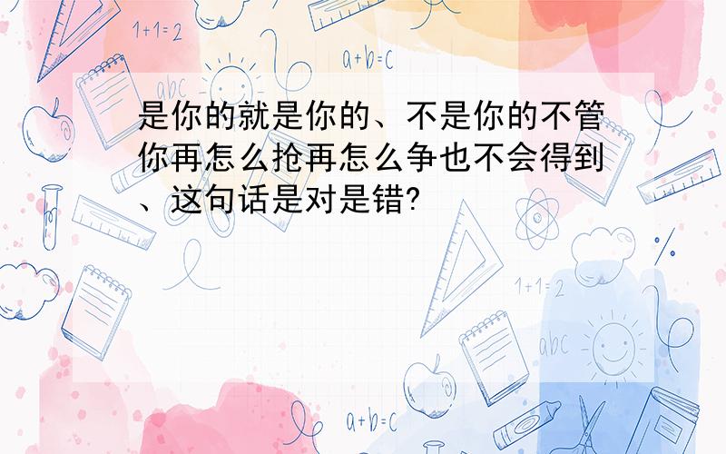 是你的就是你的、不是你的不管你再怎么抢再怎么争也不会得到、这句话是对是错?