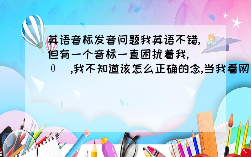 英语音标发音问题我英语不错,但有一个音标一直困扰着我,[θ],我不知道该怎么正确的念,当我看网上学的时候,读的总是感觉不