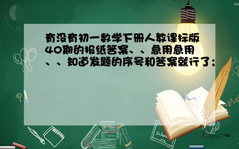 有没有初一数学下册人教课标版40期的报纸答案、、急用急用、、知道发题的序号和答案就行了；