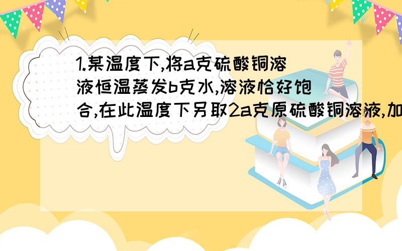 1.某温度下,将a克硫酸铜溶液恒温蒸发b克水,溶液恰好饱合,在此温度下另取2a克原硫酸铜溶液,加入c克胆矾,完全溶解后亦