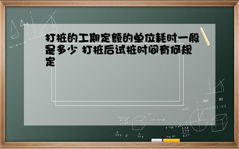 打桩的工期定额的单位耗时一般是多少 打桩后试桩时间有何规定