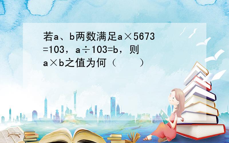 若a、b两数满足a×5673=103，a÷103=b，则a×b之值为何（　　）