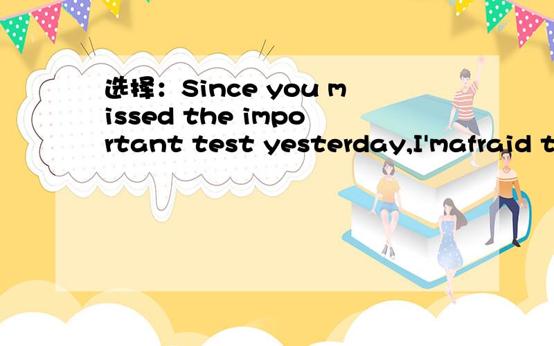 选择：Since you missed the important test yesterday,I'mafraid t