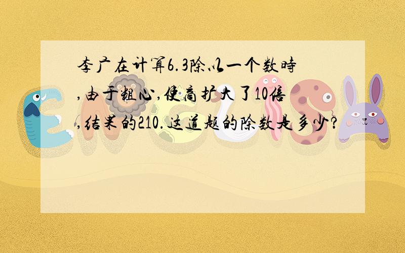 李广在计算6.3除以一个数时,由于粗心,使商扩大了10倍,结果的210.这道题的除数是多少?