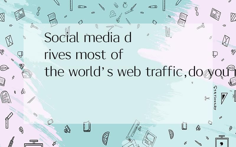 Social media drives most of the world’s web traffic,do you n