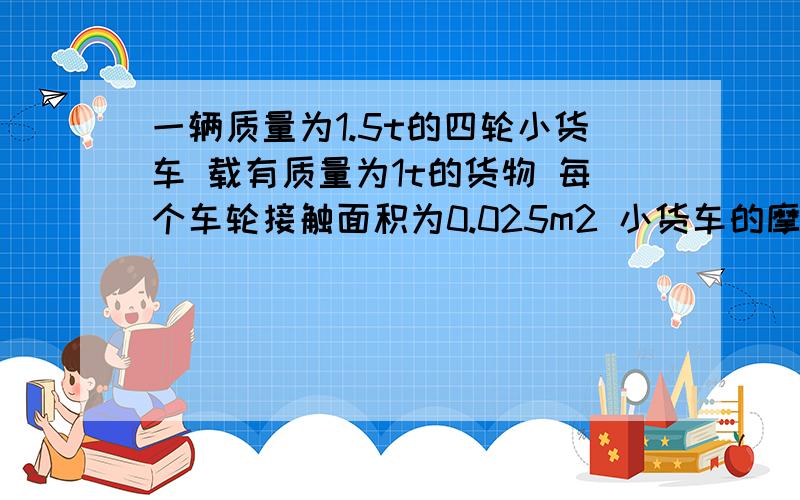 一辆质量为1.5t的四轮小货车 载有质量为1t的货物 每个车轮接触面积为0.025m2 小货车的摩擦力为车重的0.1