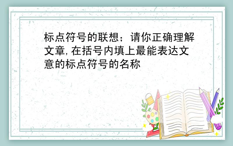 标点符号的联想；请你正确理解文章,在括号内填上最能表达文意的标点符号的名称