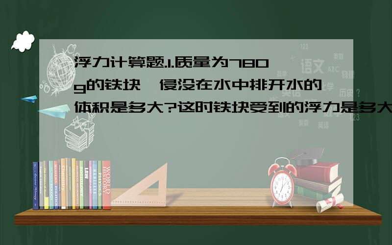 浮力计算题.1.质量为780g的铁块,侵没在水中排开水的体积是多大?这时铁块受到的浮力是多大?(铁的密度为7.8×10^