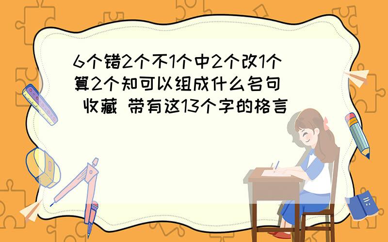 6个错2个不1个中2个改1个算2个知可以组成什么名句 ] 收藏 带有这13个字的格言