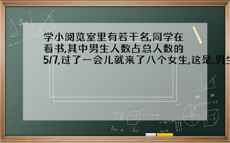 学小阅览室里有若干名,同学在看书,其中男生人数占总人数的5/7,过了一会儿就来了八个女生,这是,男生与女生的人数比是三比