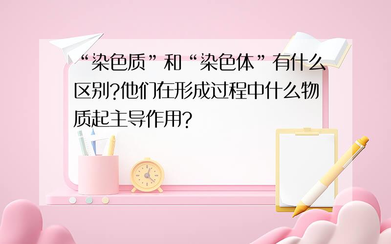 “染色质”和“染色体”有什么区别?他们在形成过程中什么物质起主导作用?