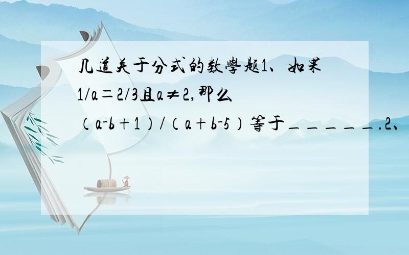 几道关于分式的数学题1、如果1/a＝2/3且a≠2,那么（a-b+1）/（a+b-5）等于_____.2、如果关于x的方