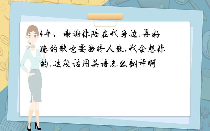 4年、谢谢你陪在我身边.再好听的歌也要曲终人散,我会想你的.这段话用英语怎么翻译啊