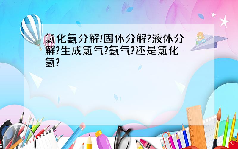 氯化氨分解!固体分解?液体分解?生成氯气?氨气?还是氯化氢?