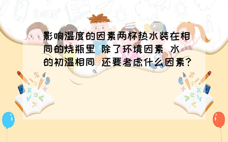 影响温度的因素两杯热水装在相同的烧瓶里 除了环境因素 水的初温相同 还要考虑什么因素?