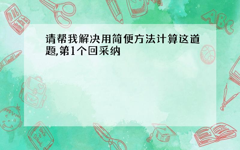 请帮我解决用简便方法计算这道题,第1个回采纳