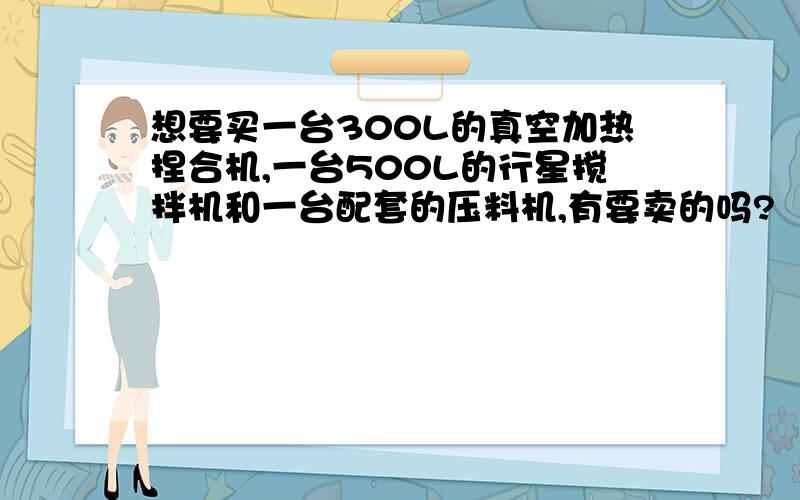 想要买一台300L的真空加热捏合机,一台500L的行星搅拌机和一台配套的压料机,有要卖的吗?