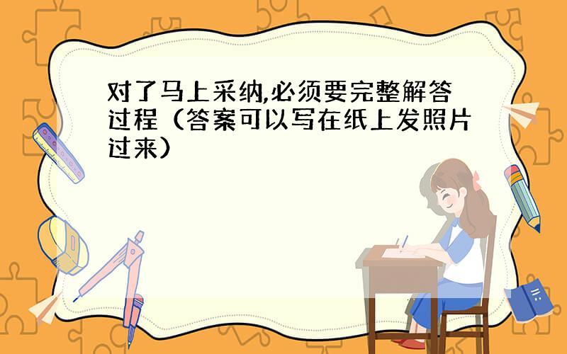 对了马上采纳,必须要完整解答过程（答案可以写在纸上发照片过来）