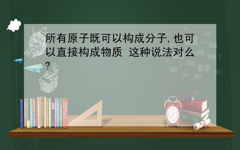 所有原子既可以构成分子,也可以直接构成物质 这种说法对么?