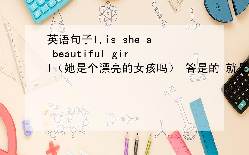 英语句子1,is she a beautiful girl（她是个漂亮的女孩吗） 答是的 就是 yes,she is或y