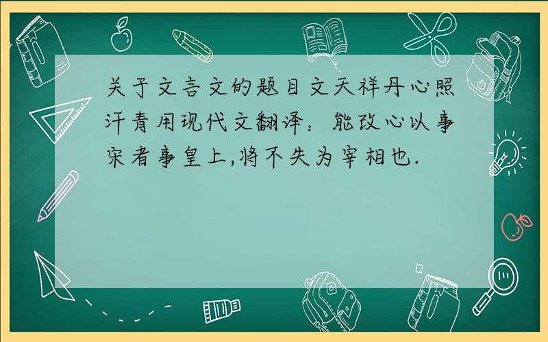 关于文言文的题目文天祥丹心照汗青用现代文翻译：能改心以事宋者事皇上,将不失为宰相也.